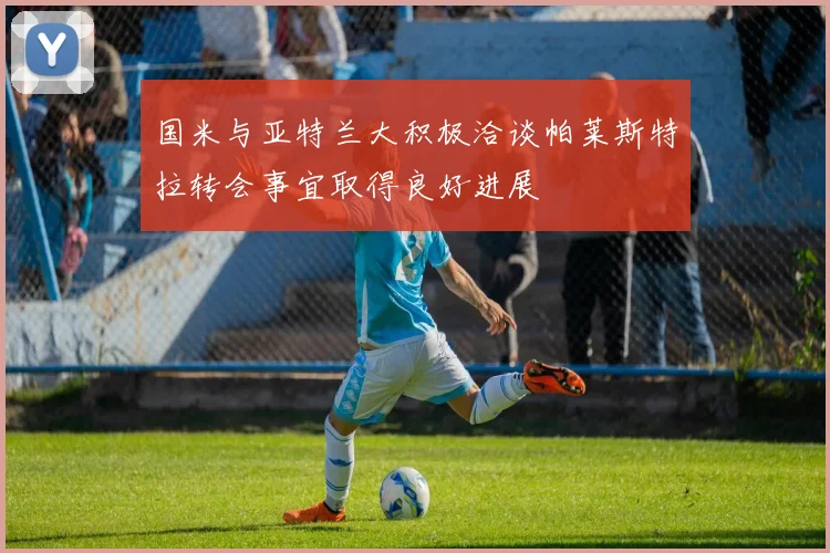 国米与亚特兰大积极洽谈帕莱斯特拉转会事宜取得良好进展