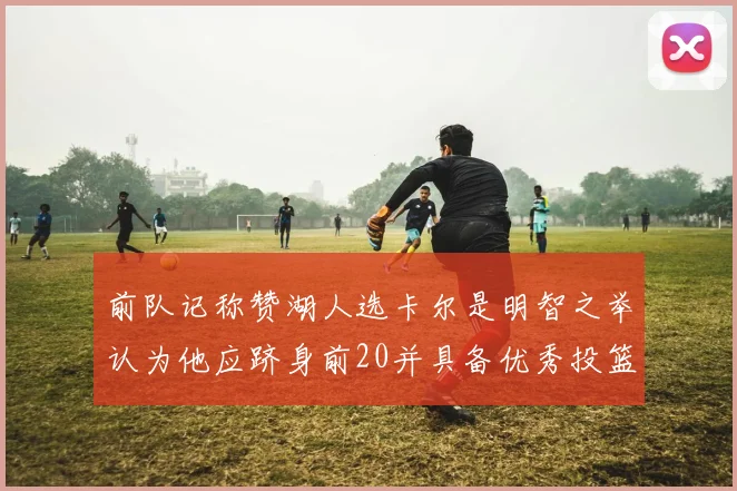 前队记称赞湖人选卡尔是明智之举认为他应跻身前20并具备优秀投篮和防守能力