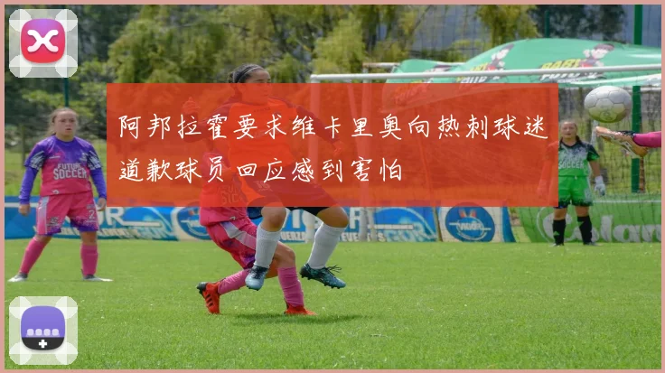 阿邦拉霍要求维卡里奥向热刺球迷道歉球员回应感到害怕