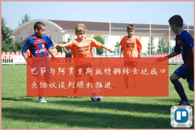 巴萨与阿贾克斯就特狮转会达成口头协议谈判顺利推进