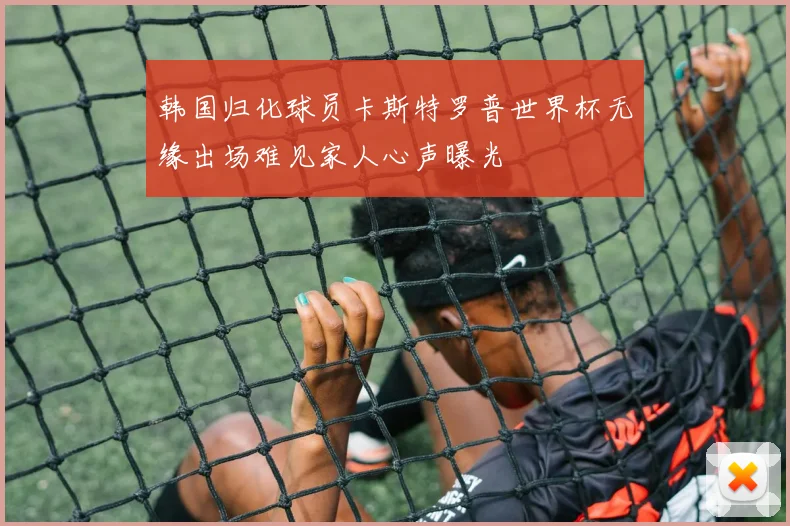 韩国归化球员卡斯特罗普世界杯无缘出场难见家人心声曝光