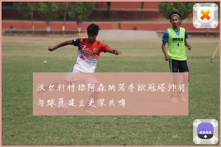 沃尔科特称阿森纳若夺欧冠塔帅将与球员建立更深共鸣