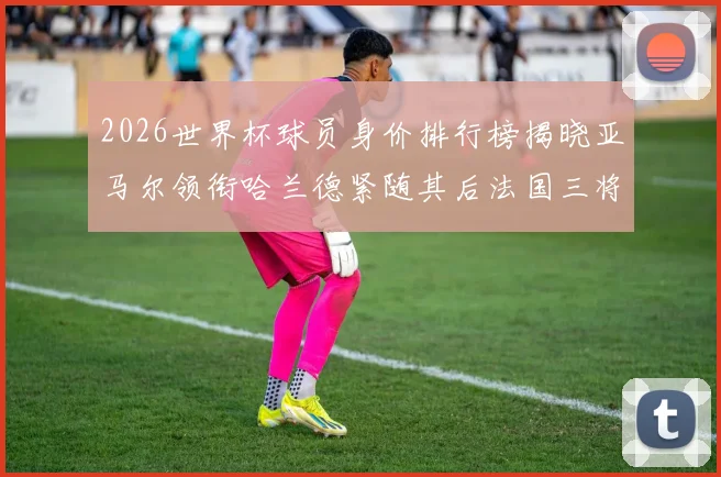2026世界杯球员身价排行榜揭晓亚马尔领衔哈兰德紧随其后法国三将入围
