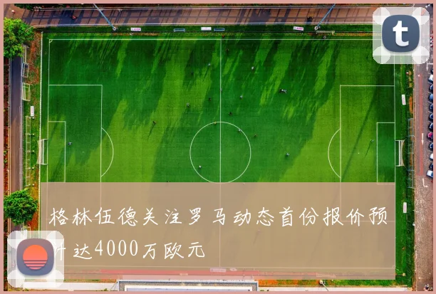 格林伍德关注罗马动态首份报价预计达4000万欧元