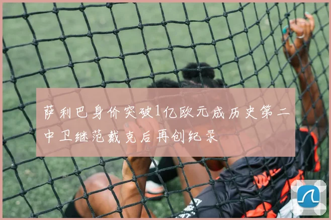 萨利巴身价突破1亿欧元成历史第二中卫继范戴克后再创纪录