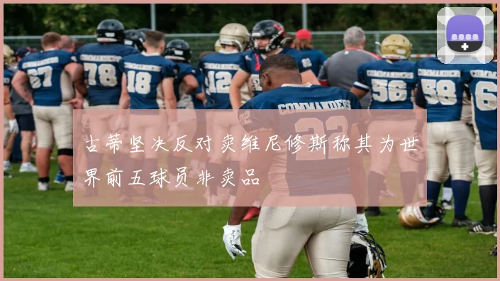 古蒂坚决反对卖维尼修斯称其为世界前五球员非卖品