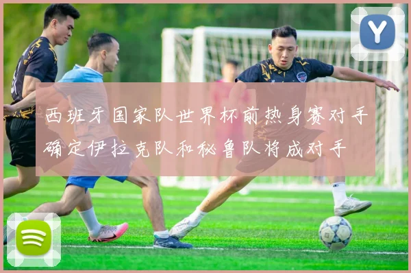 西班牙国家队世界杯前热身赛对手确定伊拉克队和秘鲁队将成对手