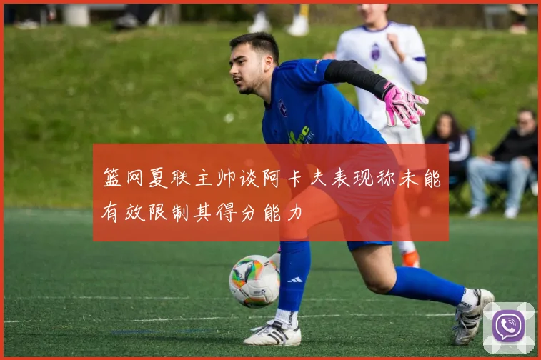 篮网夏联主帅谈阿卡夫表现称未能有效限制其得分能力