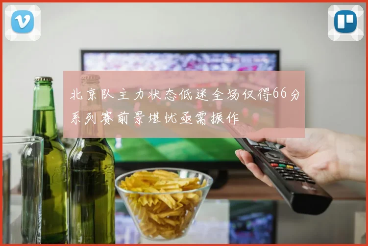 北京队主力状态低迷全场仅得66分系列赛前景堪忧亟需振作
