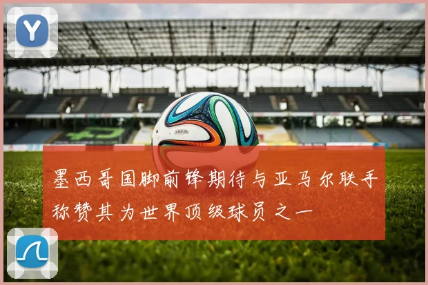 墨西哥国脚前锋期待与亚马尔联手称赞其为世界顶级球员之一