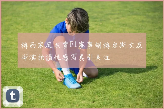 梅西家庭共赏F1赛事胡梅尔斯女友海滨拍摄性感写真引关注