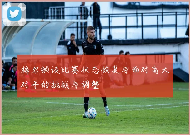 梅尔顿谈比赛状态恢复与面对高大对手的挑战与调整