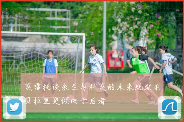 莫雷托谈米兰与科莫的未来规划利贝拉里更倾向于后者